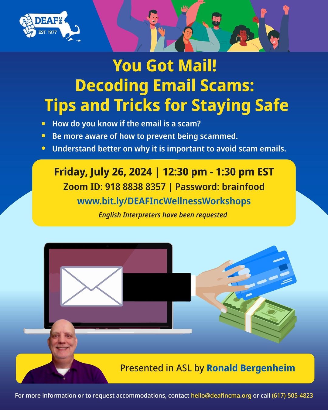 A flyer promotes the workshop "You Got Mail! Decoding Email Scams: Tips and Tricks for Staying Safe," hosted by DEAF, Inc. It will be held on Zoom on Friday, July 26, 2024, from 12:30 pm to 1:30 pm EST. Zoom ID: 918 8838 8357. Password: brainfood. Topics include identifying scam emails and preventing scams. Ronald Bergenheim will present the workshop in ASL, and English interpreters have been requested. The image shows a hand coming out of a laptop stealing different payment methods. A flyer promotes the workshop "You Got Mail! Decoding Email Scams: Tips and Tricks for Staying Safe," hosted by DEAF, Inc. It will be held on Zoom on Friday, July 26, 2024, from 12:30 pm to 1:30 pm EST. Zoom ID: 918 8838 8357. Password: brainfood. Topics include identifying scam emails and preventing scams. Ronald Bergenheim will present the workshop in ASL, and English interpreters have been requested. The image shows a hand coming out of a laptop stealing different payment methods.